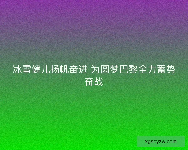 冰雪健儿扬帆奋进 为圆梦巴黎全力蓄势奋战