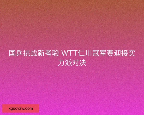 国乒挑战新考验 WTT仁川冠军赛迎接实力派对决
