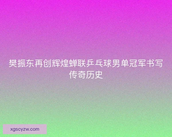 樊振东再创辉煌蝉联乒乓球男单冠军书写传奇历史