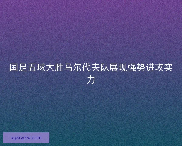 国足五球大胜马尔代夫队展现强势进攻实力