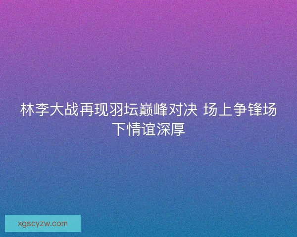 林李大战再现羽坛巅峰对决 场上争锋场下情谊深厚